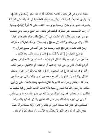 94
،}ِ‫ِين‬ّ‫د‬‫ال‬ ِ‫م‬ ْ‫و‬َ‫ي‬ ِ‫لك‬ َٰ‫م‬{ ‫نحو‬ ،‫القراءات‬ ‫اختالف‬ ‫ألفاظه‬ ‫بعض‬ ‫في‬ ‫روعي‬ ‫أنه‬ :‫منها‬
‫الحركة‬ ‫على‬ ‫الداللة‬ ‫إلى‬ ‫فاحتاجوا‬ ،‫اا‬‫د‬‫موجو‬ ‫يكن‬ ‫لم‬ ‫بالحركات‬ ‫الضبط‬ ‫أن‬ :‫ومنها‬
:‫ومنها‬ ،)‫(إليك‬ ‫قرأ‬ُ‫ت‬ ‫ال‬ ‫حتى‬ ،‫األلف‬ ‫بعد‬ ‫بواو‬ ‫رسمت‬ ))‫((أولئك‬ :‫نحو‬ ،‫بالحرف‬
‫ب‬ ‫في‬ ‫فيكتب‬ ،‫رد‬ّ‫مط‬ ‫غير‬ ‫المصحف‬ ‫رسم‬ ‫أن‬
‫بعضها‬ ‫وفي‬ ،‫برسم‬ ‫المواضع‬ ‫عض‬
‫وأحيانا‬ ‫مفتوحة‬ ‫بتاء‬ ‫تكتب‬ ))‫((امرأة‬ ‫في‬ ‫التأنيث‬ ‫تاء‬ ،‫ذلك‬ ‫ومن‬ ،‫آخر‬ ‫برسم‬
،‫معقولة‬ ‫تعليالت‬ ‫ولذلك‬ ،))‫((نعمة‬ ‫و‬ ))‫((رحمة‬ ‫وكذلك‬ ،‫مربوطة‬ ‫بتاء‬ ‫تكتب‬
‫إال‬ ‫القرآن‬ ‫جميع‬ ‫في‬ ‫ألف‬ ‫غير‬ ‫من‬ ‫رسمت‬ ‫فإنها‬ ))‫((شيء‬ ‫كلمة‬ ‫ذلك‬ ‫ومن‬
ِ‫ل‬ ‫ه‬‫ن‬َ‫ل‬‫و‬ُ‫ق‬َ‫ت‬ َ
‫ال‬ َ‫{و‬ ‫الكهف‬ ‫موضع‬
.‫الشين‬ ‫بعد‬ ‫بألف‬ ‫رسمت‬ ‫فإنها‬ } ٍ‫ىء‬ْ‫ا‬َ‫ش‬
‫بعض‬ ‫في‬ ‫إال‬ ،‫ذلك‬ ‫عن‬ ‫العلماء‬ ‫ِف‬‫د‬ْ‫ص‬َ‫ي‬ ‫فلم‬ ‫الشكل‬ ‫ا‬ّ‫م‬‫وأ‬ ،‫الرسم‬ ‫حيث‬ ‫من‬ ‫هذا‬
،‫ذلك‬ ‫ونحو‬ ،‫اإلظهار‬ ‫أو‬ ،‫اإلخفاء‬ ‫أو‬ ،‫اإلدغام‬ ‫فيه‬ ‫يراعى‬ ‫الذي‬ ‫الشكل‬ ‫أنواع‬
‫ونختم‬ .‫وغيره‬ ‫القرآن‬ ‫بين‬ ‫فيه‬ ‫فرق‬ ‫وال‬ ،‫المعنى‬ ‫عن‬ ‫فرع‬ ‫فهو‬ ‫اإلعراب‬ ‫ا‬ّ‫م‬‫وأ‬
‫والط‬ ‫نصر‬ ‫بن‬ ‫محمد‬ ‫أخرج‬ :‫الشريف‬ ‫الحديث‬ ‫بهذا‬ ‫المقال‬
‫بن‬ ‫معاذ‬ ‫عن‬ ‫براني‬
‫أبي‬ ‫بن‬ ‫علي‬ ‫فقال‬ ‫وشددها‬ ‫فعظمها‬ ‫الفتن‬ ‫يوما‬ ‫ﷺ‬ ‫هللا‬ ‫رسول‬ ‫«ذكر‬ :‫قال‬ ‫جبل‬
‫ما‬ ‫حديث‬ ‫فيه‬ ‫المخرج‬ ‫فيه‬ ‫هللا‬ ‫كتاب‬ :‫قال‬ ‫منها‬ ‫المخرج‬ ‫فما‬ ‫هللا‬ ‫رسول‬ ‫يا‬ :‫طالب‬
‫يبتغي‬ ‫ومن‬ ‫هللا‬ ‫يقصمه‬ ‫جبار‬ ‫من‬ ‫يتركه‬ ‫من‬ ‫بينكم‬ ‫ما‬ ‫وفصل‬ ‫بعدكم‬ ‫ما‬ ‫ونبأ‬ ‫قبلكم‬
‫وهو‬ ‫هللا‬ ‫يضله‬ ‫غيره‬ ‫في‬ ‫الهدى‬
‫والصراط‬ ‫الحكيم‬ ‫والذكر‬ ‫المتين‬ ‫هللا‬ ‫حبل‬
‫عجبا‬ ‫قرآنا‬ ‫سمعنا‬ ‫﴿إنا‬ :‫قالوا‬ ‫أن‬ ‫تتناه‬ ‫لم‬ ‫الجن‬ ‫سمعته‬ ‫لما‬ ‫الذي‬ ‫هو‬ ،‫المستقيم‬
. »‫الرد‬ ‫كثرة‬ ‫يخلقه‬ ‫وال‬ ‫األلسن‬ ‫به‬ ‫تختلف‬ ‫ال‬ ‫الذي‬ ‫هو‬ ﴾‫الرشد‬ ‫إلى‬ ‫يهدي‬
 