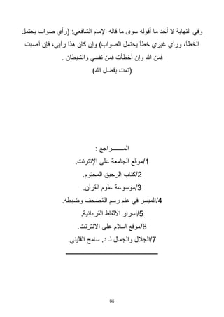 95
‫يحتمل‬ ‫صواب‬ ‫(رأي‬ :‫الشافعي‬ ‫اإلمام‬ ‫قاله‬ ‫ما‬ ‫سوى‬ ‫أقوله‬ ‫ما‬ ‫أجد‬ ‫ال‬ ‫النهاية‬ ‫وفي‬
‫أصبت‬ ‫فإن‬ ،‫رأيي‬ ‫هذا‬ ‫كان‬ ‫وإن‬ )‫الصواب‬ ‫يحتمل‬ ‫خطأ‬ ‫غيري‬ ‫ورأي‬ ،‫الخطأ‬
. ‫والشيطان‬ ‫نفسي‬ ‫فمن‬ ‫أخطأت‬ ‫وإن‬ ‫هللا‬ ‫فمن‬
)‫هللا‬ ‫بفضل‬ ‫(تمت‬
: ‫المـــــــراجع‬
1
.‫اإلنترنت‬ ‫على‬ ‫الجامعة‬ ‫موقع‬/
2
‫الرحيق‬ ‫كتاب‬/
.‫المختوم‬
3
.‫القرآن‬ ‫علوم‬ ‫موسوعة‬/
4
.‫وضبطه‬ ‫صحف‬ُ‫م‬‫ال‬ ‫رسم‬ ‫علم‬ ‫في‬ ‫الميسر‬/
5
.‫القرءانية‬ ‫األلفاظ‬ ‫أسرار‬/
6
.‫االنترنت‬ ‫على‬ ‫اسالم‬ ‫موقع‬/
7
.‫القليني‬ ‫سامح‬ .‫د‬ ‫لـ‬ ‫والجمال‬ ‫الجالل‬/
‫ـــــــــــــــــــــــــــــــــــــــــــــــــــــــــــ‬
 
