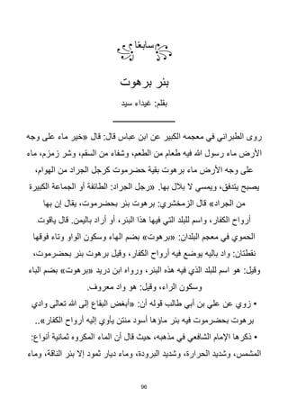 96
꧂
‫ا‬‫ا‬‫ع‬‫ساب‬
꧁
‫برهوت‬ ‫بئر‬
‫سيد‬ ‫غيداء‬ :‫بقلم‬
‫ـــــــــــــــــــــــــــــــ‬
‫قال‬ :‫قال‬ ‫عباس‬ ‫ابن‬ ‫عن‬ ‫الكبير‬ ‫معجمه‬ ‫في‬ ‫الطبراني‬ ‫روى‬
‫على‬ ‫ماء‬ ‫«خير‬
‫وجه‬
‫ماء‬ ‫األرض‬
‫هللا‬ ‫رسول‬
‫وشر‬ ،‫السقم‬ ‫من‬ ‫وشفاء‬ ،‫الطعم‬ ‫من‬ ‫طعام‬ ‫فيه‬
،‫زمزم‬
‫ماء‬
‫حضرموت‬ ‫بقية‬ ‫برهوت‬ ‫ماء‬ ‫األرض‬ ‫وجه‬ ‫على‬
‫من‬ ‫الجراد‬ ‫كرجل‬
،‫الهوام‬
‫ال‬ ‫ويمسي‬ ،‫يتدفق‬ ‫يصبح‬
.‫بها‬ ‫بالل‬
‫الكبيرة‬ ‫الجماعة‬ ‫أو‬ ‫الطائفة‬ :‫الجراد‬ ‫«رجل‬
‫من‬
»‫الجراد‬
‫بها‬ ‫إن‬ ‫يقال‬ ،‫بحضرموت‬ ‫بئر‬ ‫برهوت‬ :‫الزمخشري‬ ‫قال‬
‫أراد‬ ‫أو‬ ،‫البئر‬ ‫هذا‬ ‫فيها‬ ‫التي‬ ‫للبلد‬ ‫واسم‬ ،‫الكفار‬ ‫أرواح‬
.‫باليمن‬
‫ياقوت‬ ‫قال‬
‫بضم‬ »‫«برهوت‬ :‫البلدان‬ ‫معجم‬ ‫في‬ ‫الحموي‬
‫فوقها‬ ‫وتاء‬ ‫الواو‬ ‫وسكون‬ ‫الهاء‬
‫يوضع‬ ‫باليه‬ ‫واد‬ :‫نقطتان‬
،‫بحضرموت‬ ‫بئر‬ ‫برهوت‬ ‫وقيل‬ ،‫الكفار‬ ‫أرواح‬ ‫فيه‬
:‫وقيل‬
‫دريد‬ ‫ابن‬ ‫ورواه‬ ،‫البئر‬ ‫هذه‬ ‫فيه‬ ‫الذي‬ ‫للبلد‬ ‫اسم‬ ‫هو‬
‫الباء‬ ‫بضم‬ »‫«برهوت‬
‫واد‬ ‫هو‬ :‫وقيل‬ ،‫الراء‬ ‫وسكون‬
.‫معروف‬
‫عن‬ ‫زوي‬ •
‫البقاع‬ ‫«أبغض‬ :‫أن‬ ‫قوله‬ ‫طالب‬ ‫أبي‬ ‫بن‬ ‫علي‬
‫وادي‬ ‫تعالى‬ ‫هللا‬ ‫إلى‬
‫بئر‬ ‫فيه‬ ‫بحضرموت‬ ‫برهوت‬
..»‫الكفار‬ ‫أرواح‬ ‫إليه‬ ‫يأوي‬ ‫منتن‬ ‫أسود‬ ‫ماؤها‬
‫الماء‬ ‫أن‬ ‫قال‬ ‫حيث‬ ،‫مذهبه‬ ‫في‬ ‫الشافعي‬ ‫اإلمام‬ ‫ذكرها‬ •
:‫أنواع‬ ‫ثمانية‬ ‫المكروه‬
‫وشديد‬ ،‫الحرارة‬ ‫وشديد‬ ،‫المشمس‬
‫إال‬ ‫ثمود‬ ‫ديار‬ ‫وماء‬ ،‫البرودة‬
‫وماء‬ ،‫الناقة‬ ‫بئر‬
 