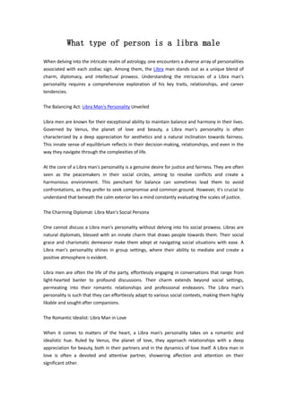 What type of person is a libra male
When delving into the intricate realm of astrology, one encounters a diverse array of personalities
associated with each zodiac sign. Among them, the Libra man stands out as a unique blend of
charm, diplomacy, and intellectual prowess. Understanding the intricacies of a Libra man's
personality requires a comprehensive exploration of his key traits, relationships, and career
tendencies.
The Balancing Act: Libra Man's Personality Unveiled
Libra men are known for their exceptional ability to maintain balance and harmony in their lives.
Governed by Venus, the planet of love and beauty, a Libra man's personality is often
characterized by a deep appreciation for aesthetics and a natural inclination towards fairness.
This innate sense of equilibrium reflects in their decision-making, relationships, and even in the
way they navigate through the complexities of life.
At the core of a Libra man's personality is a genuine desire for justice and fairness. They are often
seen as the peacemakers in their social circles, aiming to resolve conflicts and create a
harmonious environment. This penchant for balance can sometimes lead them to avoid
confrontations, as they prefer to seek compromise and common ground. However, it's crucial to
understand that beneath the calm exterior lies a mind constantly evaluating the scales of justice.
The Charming Diplomat: Libra Man's Social Persona
One cannot discuss a Libra man's personality without delving into his social prowess. Libras are
natural diplomats, blessed with an innate charm that draws people towards them. Their social
grace and charismatic demeanor make them adept at navigating social situations with ease. A
Libra man's personality shines in group settings, where their ability to mediate and create a
positive atmosphere is evident.
Libra men are often the life of the party, effortlessly engaging in conversations that range from
light-hearted banter to profound discussions. Their charm extends beyond social settings,
permeating into their romantic relationships and professional endeavors. The Libra man's
personality is such that they can effortlessly adapt to various social contexts, making them highly
likable and sought-after companions.
The Romantic Idealist: Libra Man in Love
When it comes to matters of the heart, a Libra man's personality takes on a romantic and
idealistic hue. Ruled by Venus, the planet of love, they approach relationships with a deep
appreciation for beauty, both in their partners and in the dynamics of love itself. A Libra man in
love is often a devoted and attentive partner, showering affection and attention on their
significant other.
 