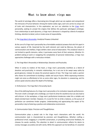 What to know about virgo man
The world of astrology offers a fascinating lens through which we can explore and comprehend
the intricacies of human behavior. Among the twelve zodiac signs, each one carries its unique set
of traits and characteristics. In this exploration, we turn our attention to the Virgo man's
personality, seeking to unravel the enigma that defines this particular astrological archetype.
From relationships to work dynamics, a Virgo man's demeanor is shaped by a blend of analytical
thinking, attention to detail, and an innate sense of responsibility.
1. The Virgo Man's Personality: Analytical Prowess Unleashed
At the core of a Virgo man's personality lies a formidable analytical prowess that sets him apart in
various aspects of life. Governed by the earth element and ruled by Mercury, the planet of
communication and intellect, Virgos exhibit a keen sense of observation. This analytical nature is
not limited to specific domains; rather, it permeates every facet of their existence. Whether it's
problem-solving at work or navigating the complexities of personal relationships, a Virgo man
approaches challenges with a meticulous mindset.
2. The Virgo Man's Personality in Relationships: Devotion and Practicality
When it comes to matters of the heart, a Virgo man's personality manifests as a blend of
devotion and practicality. In romantic relationships, he is not one to be swept away solely by
grand gestures; instead, he values the practical aspects of love. The Virgo man seeks a partner
who shares his commitment to building a stable and secure future. While expressing emotions
might not come as effortlessly to him as some other signs, his devotion is unwavering, and his
actions speak volumes about the depth of his feelings.
3. Perfectionism: The Virgo Man's Personality Quirk
One of the defining features of a Virgo man's personality is his inclination towards perfectionism.
This trait is both a strength and a challenge, as it fuels his drive for excellence but can also lead to
self-criticism. In the workplace, a Virgo man's perfectionist tendencies make him a reliable and
detail-oriented team member. However, it's crucial for him to strike a balance, as the pursuit of
perfection can sometimes hinder progress. Understanding and appreciating this aspect of his
personality is key to fostering a positive and collaborative environment.
4. Communication Styles: Precision and Thoughtfulness
Communication plays a pivotal role in the Virgo man's interactions with the world. His
communication style is characterized by precision and thoughtfulness. Whether crafting a
professional email, engaging in a heartfelt conversation, or providing constructive feedback, he
chooses his words carefully. This attention to detail in communication reflects his desire to
convey messages accurately and with clarity. While this approach can be beneficial, it's essential
 