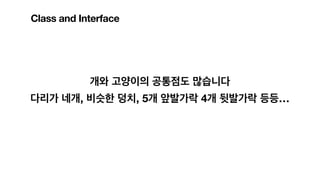 개와 고양이의 공통점도 많습니다
다리가 네개, 비슷한 덩치, 5개 앞발가락 4개 뒷발가락 등등…
Class and Interface
 