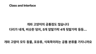 개와 고양이의 공통점도 많습니다
다리가 네개, 비슷한 덩치, 5개 앞발가락 4개 뒷발가락 등등…
개와 고양이 모두 동물, 포유류, 식육목이라는 공통 분류를 가지니까요
Class and Interface
 