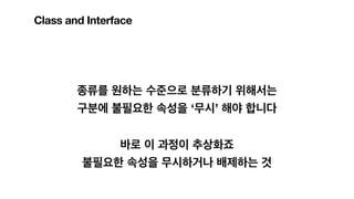 종류를 원하는 수준으로 분류하기 위해서는
구분에 불필요한 속성을 ‘무시’ 해야 합니다
바로 이 과정이 추상화죠
불필요한 속성을 무시하거나 배제하는 것
Class and Interface
 