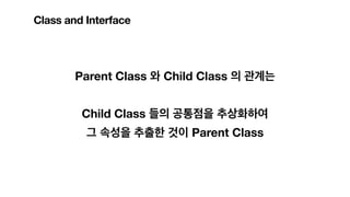 Parent Class 와 Child Class 의 관계는
Child Class 들의 공통점을 추상화하여
그 속성을 추출한 것이 Parent Class
Class and Interface
 