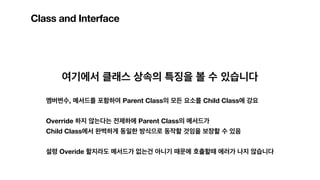 Class and Interface
여기에서 클래스 상속의 특징을 볼 수 있습니다
멤버변수, 메서드를 포함하여 Parent Class의 모든 요소를 Child Class에 강요
Override 하지 않는다는 전제하에 Parent Class의 메서드가
Child Class에서 완벽하게 동일한 방식으로 동작할 것임을 보장할 수 있음
설령 Overide 할지라도 메서드가 없는건 아니기 때문에 호출할때 에러가 나지 않습니다
 