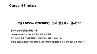 Class and Interface
그럼 Class의 extends는 언제 활용해야 할까요?
클래스 상속의 장점은 명확합니다.
Child Class에서 super 에 정의된 모든 변수들과
모든 메서드 들을 완벽하게 동일한 방식으로 사용할 수 있다는 것,
제네릭 클래스의 타입변수를 부모타입으로 선언했을 때 자식타입이 그 안에 들어갈 수 있다는 것
 