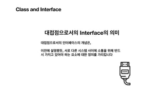 Class and Interface
대접점으로서의 Interface의 의미
대접점으로서의 인터페이스의 개념은,
이전에 설명했듯, 서로 다른 시스템 사이에 소통을 위해 반드
시 가지고 있어야 하는 요소에 대한 정의를 가리킵니다
 