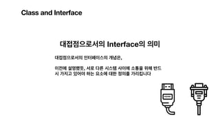 Class and Interface
대접점으로서의 Interface의 의미
대접점으로서의 인터페이스의 개념은,
이전에 설명했듯, 서로 다른 시스템 사이에 소통을 위해 반드
시 가지고 있어야 하는 요소에 대한 정의를 가리킵니다
 