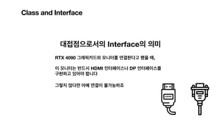 Class and Interface
대접점으로서의 Interface의 의미
RTX 4090 그래픽카드와 모니터를 연결한다고 했을 때,
이 모니터는 반드시 HDMI 인터페이스나 DP 인터페이스를
구현하고 있어야 합니다
그렇지 않다면 아예 연결이 불가능하죠
 