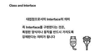 Class and Interface
대접점으로서의 Interface의 의미
즉 Interface를 구현한다는 것은,
특정한 양식이나 동작을 반드시 가지도록
강제한다는 의미가 됩니다
 