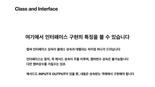 Class and Interface
여기에서 인터페이스 구현의 특징을 볼 수 있습니다
벌써 인터페이스 상속이 클래스 상속과 대별되는 차이점 하나가 드러납니다
인터페이스는 동작, 즉 메서드 상속이 주를 이루며, 멤버변수 상속은 불가능합니다
다만 멤버상수를 가질수는 있죠
메서드도 INPUT과 OUTPUT이 있을 뿐, 내용은 상속받는 객체에서 구현해야 합니다
 