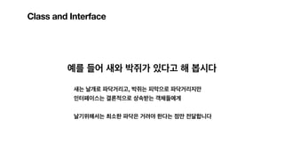 Class and Interface
예를 들어 새와 박쥐가 있다고 해 봅시다
새는 날개로 파닥거리고, 박쥐는 피막으로 파닥거리지만
인터페이스는 결론적으로 상속받는 객체들에게
날기위해서는 최소한 파닥은 거려야 한다는 점만 전달합니다
 