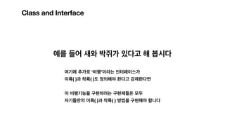 Class and Interface
예를 들어 새와 박쥐가 있다고 해 봅시다
여기에 추가로 ‘비행’이라는 인터페이스가
이륙( )과 착륙( )도 정의해야 한다고 강제한다면
이 비행기능을 구현하려는 구현체들은 모두
자기들만의 이륙( )과 착륙( ) 방법을 구현해야 합니다
 
