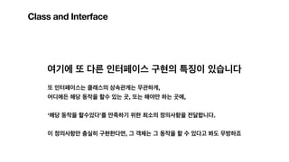 Class and Interface
여기에 또 다른 인터페이스 구현의 특징이 있습니다
또 인터페이스는 클래스의 상속관계는 무관하게,
어디에든 해당 동작을 할수 있는 곳, 또는 해야만 하는 곳에,
‘해당 동작을 할수있다’를 만족하기 위한 최소의 정의사항을 전달합니다.
이 정의사항만 충실히 구현한다면, 그 객체는 그 동작을 할 수 있다고 봐도 무방하죠
 
