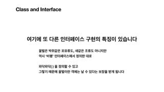 Class and Interface
여기에 또 다른 인터페이스 구현의 특징이 있습니다
꿀벌은 박쥐같은 포유류도, 새같은 조류도 아니지만
역시 ‘비행’ 인터페이스에서 정의한 대로
파닥파닥( ) 을 정의할 수 있고
그렇기 때문에 꿀벌이란 객체는 날 수 있다는 보장을 받게 됩니다
 