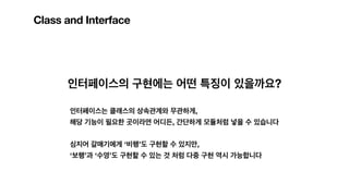 Class and Interface
인터페이스의 구현에는 어떤 특징이 있을까요?
인터페이스는 클래스의 상속관계와 무관하게,
해당 기능이 필요한 곳이라면 어디든, 간단하게 모듈처럼 넣을 수 있습니다
심지어 갈매기에게 ‘비행’도 구현할 수 있지만,
‘보행’과 ‘수영’도 구현할 수 있는 것 처럼 다중 구현 역시 가능합니다
 