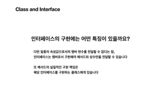 Class and Interface
인터페이스의 구현에는 어떤 특징이 있을까요?
다만 일종의 속성값으로서의 멤버 변수를 전달할 수 없다는 점,
인터페이스는 멤버로서 구현해야 메서드와 상수만을 전달할 수 있습니다
또 메서드의 실질적인 구현 책임은
해당 인터페이스를 구현하는 클래스에게 있습니다
 