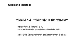 Class and Interface
인터페이스의 구현에는 어떤 특징이 있을까요?
또한 인터페이스를 작성한다고 할 때,
반드시 해당 동작을 위한 최소한의 메서드만을 추출해야 합니다
그렇지 않다면 구현하는 객체에 따라 불필요한 오버라이딩이 생기겠지요
 
