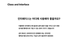 Class and Interface
인터페이스는 어디에 사용해야 좋을까요?
이를테면 인터페이스에 필요한 API-KEY 등을 가지고 있기 위한
상수를 멤버변수로 가질 수 있는 등의 구조가 그렇습니다
굳이 메서드 오버라이드만 강제해야 하는 것이라면
멤버상수를 상속시키는 기능은 굳이 필요하지 않았겠죠
 