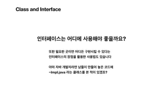 Class and Interface
인터페이스는 어디에 사용해야 좋을까요?
또한 필요한 곳이면 어디든 구현시킬 수 있다는
인터페이스의 장점을 활용한 사용법도 있습니다
아마 자바 개발자라면 남들이 만들어 놓은 코드에
~Impl.java 라는 클래스를 본 적이 있겠죠?
 