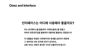 Class and Interface
인터페이스는 어디에 사용해야 좋을까요?
이는 인터페이스를 활용하여 구현체 클래스를 만들고
자바의 의존성주입을 활용하여 모듈처럼 활용하는 방법입니다
각 모듈들은 독립된 구현체이지만 명세를 공유하기 때문에
그 세부적인 내부 로직에 차이가 있더라도,
교환 내지는 대체가 용이한 구조로 만들어지게 됩니다
 