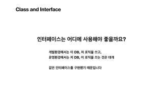 Class and Interface
인터페이스는 어디에 사용해야 좋을까요?
개발환경에서는 이 DB, 저 로직을 쓰고,
운영환경에서는 저 DB, 이 로직을 쓰는 것은 대개
같은 인터페이스를 구현했기 때문입니다
 