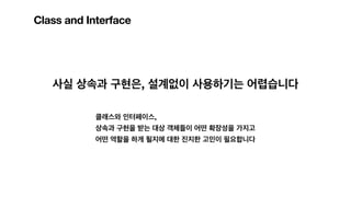 Class and Interface
사실 상속과 구현은, 설계없이 사용하기는 어렵습니다
클래스와 인터페이스,
상속과 구현을 받는 대상 객체들이 어떤 확장성을 가지고
어떤 역할을 하게 될지에 대한 진지한 고민이 필요합니다
 