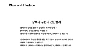 Class and Interface
상속과 구현의 간단정리
클래스의 상속은 분류의 관점으로 보아야 합니다
(자바에서) 상속은 한개만 가능합니다
클래스와 Super의 관계는 속성의 추상화, 구체화의 관계입니다
인터페이스의 구현은 동작을 위한 최소기능의 관점으로 보아야 합니다
구현은 다중구현이 가능합니다
구현체와 인터페이스의 관계는 동작의 추상화, 구체화의 관계입니다
 