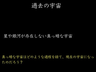 過去の宇宙
星や銀河が存在しない真っ暗な宇宙
真っ暗な宇宙はどのような過程を経て、現在の宇宙になっ
たのだろう？
 