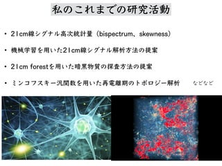 • 21cm線シグナル⾼次統計量（bispectrum、skewness）
• 機械学習を⽤いた21cm線シグナル解析⽅法の提案
• 21cm forestを⽤いた暗⿊物質の探査⽅法の提案
• ミンコフスキー汎関数を⽤いた再電離期のトポロジー解析 などなど
私 研究活動
 