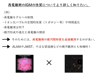 再電離期のIGMの性質についてより詳しく知りたい。
そのためには、再電離期の銀河間物質を直接観測するのが良い。
（例）
•再電離モデルへの制限
•イオン化バブルの空間的性質（トポロジー等）や時間進化
•再電離源は何？
•銀河形成や進化と再電離の関係
✕
ALMAやJWST、すばる望遠鏡などの銀河観測とも相補的！
 