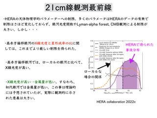 21cm線観測最前線
•HERA 天体物理学的 制限。多 HERA 有無
制限 変化 、銀河光度関数 Lyman-alpha forest, CMB観測 制限
⼤ 。 ・・・
•⾼⾚⽅偏移銀河 X線光度 星形成率 ⽐ 関
、 厳 制限 得 。
場合 関係
HERA 得
事後分布
•X線光度 ⾼ →⾦属量 低 。 、
初代銀河 ⾦属量 低 。 事 理論的
予想 、実際 観測的 ⽰
意義 ⼤ 。
•⾼⾚⽅偏移銀河 、 銀河 ⽐ 、
X線光度 ⾼ 。
HERA collaboration 2022c
 