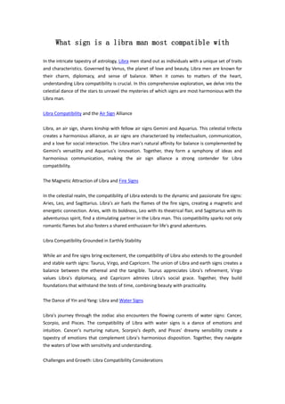 What sign is a libra man most compatible with
In the intricate tapestry of astrology, Libra men stand out as individuals with a unique set of traits
and characteristics. Governed by Venus, the planet of love and beauty, Libra men are known for
their charm, diplomacy, and sense of balance. When it comes to matters of the heart,
understanding Libra compatibility is crucial. In this comprehensive exploration, we delve into the
celestial dance of the stars to unravel the mysteries of which signs are most harmonious with the
Libra man.
Libra Compatibility and the Air Sign Alliance
Libra, an air sign, shares kinship with fellow air signs Gemini and Aquarius. This celestial trifecta
creates a harmonious alliance, as air signs are characterized by intellectualism, communication,
and a love for social interaction. The Libra man's natural affinity for balance is complemented by
Gemini's versatility and Aquarius's innovation. Together, they form a symphony of ideas and
harmonious communication, making the air sign alliance a strong contender for Libra
compatibility.
The Magnetic Attraction of Libra and Fire Signs
In the celestial realm, the compatibility of Libra extends to the dynamic and passionate fire signs:
Aries, Leo, and Sagittarius. Libra's air fuels the flames of the fire signs, creating a magnetic and
energetic connection. Aries, with its boldness, Leo with its theatrical flair, and Sagittarius with its
adventurous spirit, find a stimulating partner in the Libra man. This compatibility sparks not only
romantic flames but also fosters a shared enthusiasm for life's grand adventures.
Libra Compatibility Grounded in Earthly Stability
While air and fire signs bring excitement, the compatibility of Libra also extends to the grounded
and stable earth signs: Taurus, Virgo, and Capricorn. The union of Libra and earth signs creates a
balance between the ethereal and the tangible. Taurus appreciates Libra's refinement, Virgo
values Libra's diplomacy, and Capricorn admires Libra's social grace. Together, they build
foundations that withstand the tests of time, combining beauty with practicality.
The Dance of Yin and Yang: Libra and Water Signs
Libra's journey through the zodiac also encounters the flowing currents of water signs: Cancer,
Scorpio, and Pisces. The compatibility of Libra with water signs is a dance of emotions and
intuition. Cancer's nurturing nature, Scorpio's depth, and Pisces' dreamy sensibility create a
tapestry of emotions that complement Libra's harmonious disposition. Together, they navigate
the waters of love with sensitivity and understanding.
Challenges and Growth: Libra Compatibility Considerations
 