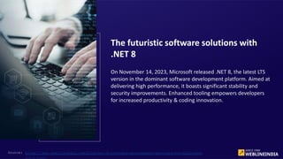 On November 14, 2023, Microsoft released .NET 8, the latest LTS
version in the dominant software development platform. Aimed at
delivering high performance, it boasts significant stability and
security improvements. Enhanced tooling empowers developers
for increased productivity & coding innovation.
The futuristic software solutions with
.NET 8
Source: https://www.weblineindia.com/blog/net-8-software-development-services-for-business-
 