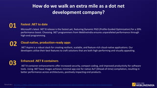 Source: https://www.weblineindia.com/blog/net-8-software-development-services-for-business-
Fastest .NET to date
Microsoft's latest .NET 8 release is the fastest yet, featuring Dynamic PGO (Profile-Guided Optimization) for a 20%
performance boost. Choosing .NET programmers from WeblineIndia ensures unparalleled performance through
high-end programming.
Cloud-native, production-ready apps
.NET Aspire is a robust stack for creating resilient, scalable, and feature-rich cloud-native applications. Our
developers utilize their best features to craft solutions that are both high-performing and visually appealing.
Enhanced .NET 8 containers
.NET 8 container enhancements offer increased security, compact coding, and improved productivity for software
tools. Using .NET base images achieves minimal app size for native AoT (Ahead-of-time) compilation, resulting in
better performance across architectures, positively impacting end-products.
How do we walk an extra mile as a dot net
development company?
01
02
03
 