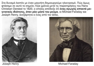 Στο δυναμό λοιπόν με έναν μαγνήτη δημιουργούμε ηλεκτρισμό. Πώς όμως
φτάσαμε σε αυτό το σημείο; Λίγα χρόνια μετά τις παρατηρήσεις του Hans
Christian Oersted το 1820, ο οποίος απέδειξε ότι ένας αγωγός αποκτά μα-
γνητικές ιδιότητες, όταν ρέει μέσα του ρεύμα, οι Michael Faraday και
Joseph Henry, ανεξάρτητα ο ένας από τον άλλο,
Joseph Henry Michael Faraday
 