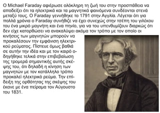 Ο Michael Faraday αφιέρωσε ολόκληρη τη ζωή του στην προσπάθεια να
αποδείξει ότι τα ηλεκτρικά και τα μαγνητικά φαινόμενα συνδέονται στενά
μεταξύ τους. Ο Faraday γεννήθηκε το 1791 στην Αγγλία. Λέγεται ότι για
πολλά χρόνια ο Faraday συνήθιζε να έχει συνεχώς στην τσέπη του γιλέκου
του ένα μικρό μαγνήτη και ένα πηνίο, για να του υπενθυμίζουν διαρκώς ότι
δεν είχε κατορθώσει να ανακαλύψει ακόμα τον τρόπο με τον οποίο οι
κινήσεις των μαγνητών μπορούν να
προκαλέσουν την εμφάνιση ηλεκτρι-
κού ρεύματος. Πίστευε όμως βαθιά
σε αυτήν την ιδέα και με τον καιρό ο-
δηγήθηκε τελικά στην επιβεβαίωση
της τρομερά σημαντικής αυτής σκέ-
ψης του, ότι δηλαδή η κίνηση των
μαγνητών με τον κατάλληλο τρόπο
προκαλεί ηλεκτρικό ρεύμα. Την επί-
δειξη της ορθότητας της σκέψης του
έκανε με ένα πείραμα τον Αύγουστο
του 1831.
 