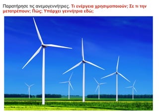 Παρατήρησε τις ανεμογεννήτριες. Τι ενέργεια χρησιμοποιούν; Σε τι την
μετατρέπουν; Πώς; Υπάρχει γεννήτρια εδώ;
 