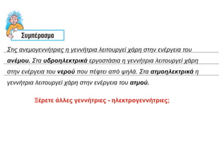 Στις ανεμογεννήτριες η γεννήτρια λειτουργεί χάρη στην ενέργεια του
ανέμου. Στα υδροηλεκτρικά εργοστάσια η γεννήτρια λειτουργεί χάρη
στην ενέργεια του νερού που πέφτει από ψηλά. Στα ατμοηλεκτρικά η
γεννήτρια λειτουργεί χάρη στην ενέργεια του ατμού.
Ξέρετε άλλες γεννήτριες - ηλεκτρογεννήτριες;
 
