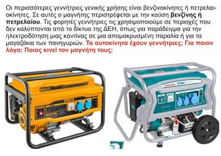 Οι περισσότερες γεννήτριες γενικής χρήσης είναι βενζινοκίνητες ή πετρελαι-
οκίνητες. Σε αυτές ο μαγνήτης περιστρέφεται με την καύση βενζίνης ή
πετρελαίου. Τις φορητές γεννήτριες τις χρησιμοποιούμε σε περιοχές που
δεν καλύπτονται από το δίκτυο της ΔΕΗ, όπως για παράδειγμα για την
ηλεκτροδότηση μιας καντίνας σε μια απομακρυσμένη παραλία ή για τα
μαγαζάκια των πανηγυριών. Τα αυτοκίνητα έχουν γεννήτριες; Για ποιον
λόγο; Ποιος κινεί τον μαγνήτη τους;
 