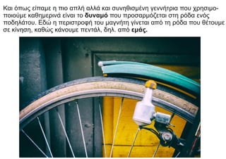 Και όπως είπαμε η πιο απλή αλλά και συνηθισμένη γεννήτρια που χρησιμο-
ποιούμε καθημερινά είναι το δυναμό που προσαρμόζεται στη ρόδα ενός
ποδηλάτου. Εδώ η περιστροφή του μαγνήτη γίνεται από τη ρόδα που θέτουμε
σε κίνηση, καθώς κάνουμε πεντάλ, δηλ. από εμάς.
 