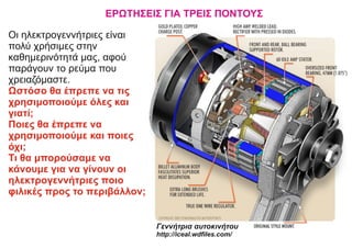 ΕΡΩΤΗΣΕΙΣ ΓΙΑ ΤΡΕΙΣ ΠΟΝΤΟΥΣ
Οι ηλεκτρογεννήτριες είναι
πολύ χρήσιμες στην
καθημερινότητά μας, αφού
παράγουν το ρεύμα που
χρειαζόμαστε.
Ωστόσο θα έπρεπε να τις
χρησιμοποιούμε όλες και
γιατί;
Ποιες θα έπρεπε να
χρησιμοποιούμε και ποιες
όχι;
Τι θα μπορούσαμε να
κάνουμε για να γίνουν οι
ηλεκτρογεννήτριες ποιο
φιλικές προς το περιβάλλον;
Γεννήτρια αυτοκινήτου
http://iceal.wdﬁles.com/
 