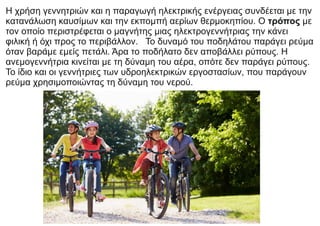 Η χρήση γεννητριών και η παραγωγή ηλεκτρικής ενέργειας συνδέεται με την
κατανάλωση καυσίμων και την εκπομπή αερίων θερμοκηπίου. Ο τρόπος με
τον οποίο περιστρέφεται ο μαγνήτης μιας ηλεκτρογεννήτριας την κάνει
φιλική ή όχι προς το περιβάλλον. Το δυναμό του ποδηλάτου παράγει ρεύμα
όταν βαράμε εμείς πετάλι. Άρα το ποδήλατο δεν αποβάλλει ρύπους. Η
ανεμογεννήτρια κινείται με τη δύναμη του αέρα, οπότε δεν παράγει ρύπους.
Το ίδιο και οι γεννήτριες των υδροηλεκτρικών εργοστασίων, που παράγουν
ρεύμα χρησιμοποιώντας τη δύναμη του νερού.
 