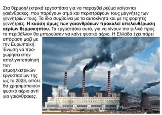 Στα θερμοηλεκτρικά εργοστάσια για να παραχθεί ρεύμα καίγονται
γαιάνθρακες, που παράγουν ατμό και περιστρέφουν τους μαγνήτες των
γεννητριών τους. Το ίδιο συμβαίνει με τα αυτοκίνητα και με τις φορητές
γεννήτριες. Η καύση όμως των γαιανθράκων προκαλεί απελευθέρωση
αερίων θερμοκηπίου. Τα εργοστάσια αυτά, για να γίνουν πιο φιλικά προς
το περιβάλλον θα μπορούσαν να καίνε φυσικό αέριο. Η Ελλάδα έχει πάρει
απόφαση μαζί με
την Ευρωπαϊκή
Ένωση να προ-
χωρήσει στην
απολιγνιτοποίησή
των
ατμοηλκετρικών
εργοστασίων της
ως το 2028, οπότε
θα χρησιμοποιούν
φυσικό αέριο αντί
για γαιάνθρακες.
 