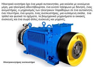 Ηλεκτρικό κινητήρα έχει ένα μικρό αυτοκινητάκι, μια κούκλα με κινούμενα
μέρη, μια ηλεκτρική οδοντόβουρτσα, ένα κινητό τηλέφωνο με δόνηση, ένας
ανεμιστήρας, ο μηχανισμός των ηλεκτρικών παραθύρων σε ένα αυτοκίνητο,
ένα πλυντήριο, ένα ψυγείο, ένας ανελκυστήρας, μια κυλιόμενη σκάλα, ένα
τρόλεϊ και φυσικά τα οχήματα, τα βιομηχανικά μηχανήματα οι οικιακές
συσκευές και ένα σωρό άλλες συσκευές και μηχανές.
Ηλεκτροκινητήρας ανελκυστήρα
 