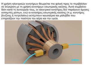 Η χρήση ηλεκτρικών κινητήρων θεωρείται πιο φιλική προς το περιβάλλον
σε σύγκριση με τη χρήση κινητήρων εσωτερικής καύσης. Αυτό συμβαίνει
διότι κατά τη λειτουργία τους, οι ηλεκτρικοί κινητήρες δεν παράγουν άμεσες
εκπομπές ρύπων, ενώ οι κινητήρες εσωτερικής καύσης (π.χ. κινητήρες
βενζίνης ή πετρελαίου) εκπέμπουν καυσαέρια και μόλυβδο που
επηρεάζουν την ποιότητα του αέρα και την υγεία.
 