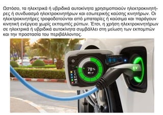 Ωστόσο, τα ηλεκτρικά ή υβριδικά αυτοκίνητα χρησιμοποιούν ηλεκτροκινητή-
ρες ή συνδυασμό ηλεκτροκινητήρων και εσωτερικής καύσης κινητήρων. Οι
ηλεκτροκινητήρες τροφοδοτούνται από μπαταρίες ή καύσιμα και παράγουν
κινητική ενέργεια χωρίς εκπομπές ρύπων. Έτσι, η χρήση ηλεκτροκινητήρων
σε ηλεκτρικά ή υβριδικά αυτοκίνητα συμβάλλει στη μείωση των εκπομπών
και την προστασία του περιβάλλοντος.
 