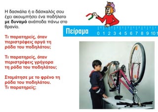 Η δασκάλα ή ο δάσκαλός σου
έχει ακουμπήσει ένα ποδήλατο
με δυναμό ανάποδα πάνω στο
θρανίο.
Τι παρατηρείς, όταν
περιστρέφεις αργά τη
ρόδα του ποδηλάτου;
Τι παρατηρείς, όταν
περιστρέφεις γρήγορα
τη ρόδα του ποδηλάτου;
Σταμάτησε με το φρένο τη
ρόδα του ποδηλάτου.
Τι παρατηρείς;
 