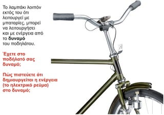 Το λαμπάκι λοιπόν
εκτός του ότι
λειτουργεί με
μπαταρίες, μπορεί
να λειτουργήσει
και με ενέργεια από
το δυναμό
του ποδηλάτου.
Έχετε στο
ποδήλατό σας
δυναμό;
Πώς πιστεύετε ότι
δημιουργείται η ενέργεια
(το ηλεκτρικό ρεύμα)
στο δυναμό;
 